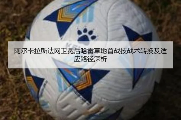 阿尔卡拉斯法网卫冕后哈雷草地首战技战术转换及适应路径深析
