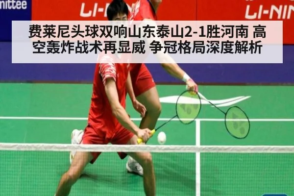 费莱尼头球双响山东泰山2-1胜河南 高空轰炸战术再显威 争冠格局深度解析