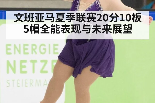 文班亚马夏季联赛20分10板5帽全能表现与未来展望